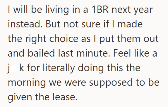 I will be living in a 1BR next year instead. But not sure if I made the right choice as I put them out and bailed last minute. Feel like a j k for literally doing this the morning we were supposed to be given the lease.