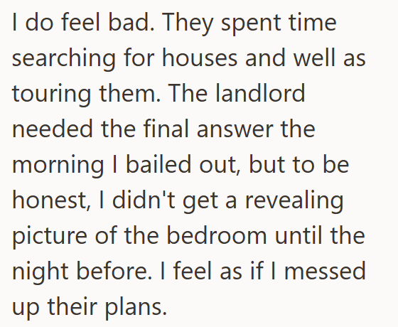 I do feel bad. They spent time searching for houses and well as touring them. The landlord needed the final answer the morning I bailed out, but to be honest, I didn't get a revealing picture of the bedroom until the night before. I feel as if I messed up their plans.