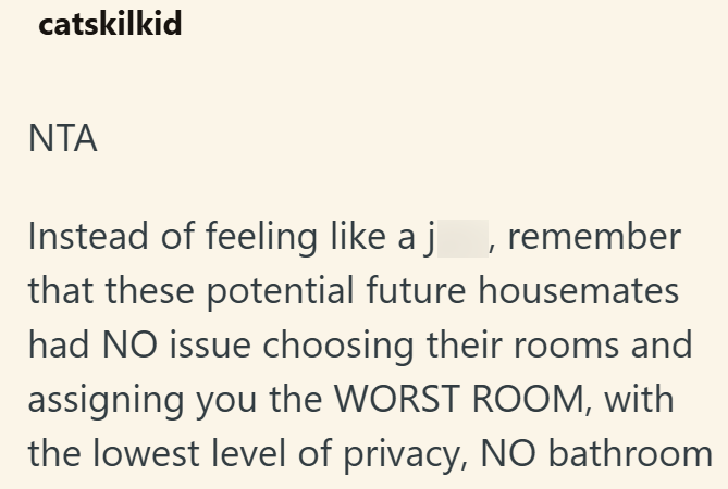 catskilkid NTA Instead of feeling like a j, remember that these potential future housemates had NO issue choosing their rooms and assigning you the WORST ROOM, with the lowest level of privacy, NO bathroom