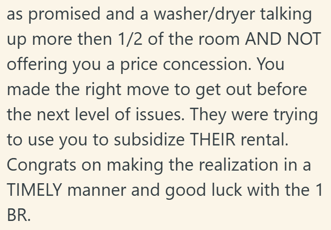 as promised and a washer/dryer talking up more then 1/2 of the room AND NOT offering you a price concession. You made the right move to get out before the next level of issues. They were trying to use you to subsidize THEIR rental. Congrats on making the realization in a TIMELY manner and good luck with the 1 BR.
