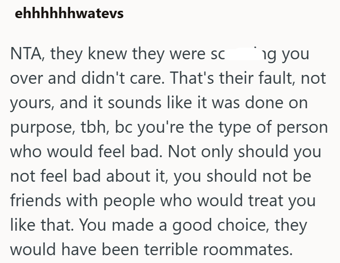 ehhhhhhwatevs NTA, they knew they were sc ng you over and didn't care. That's their fault, not yours, and it sounds like it was done on purpose, tbh, bc you're the type of person who would feel bad. Not only should you not feel bad about it, you should not be friends with people who would treat you like that. You made a good choice, they would have been terrible roommates.