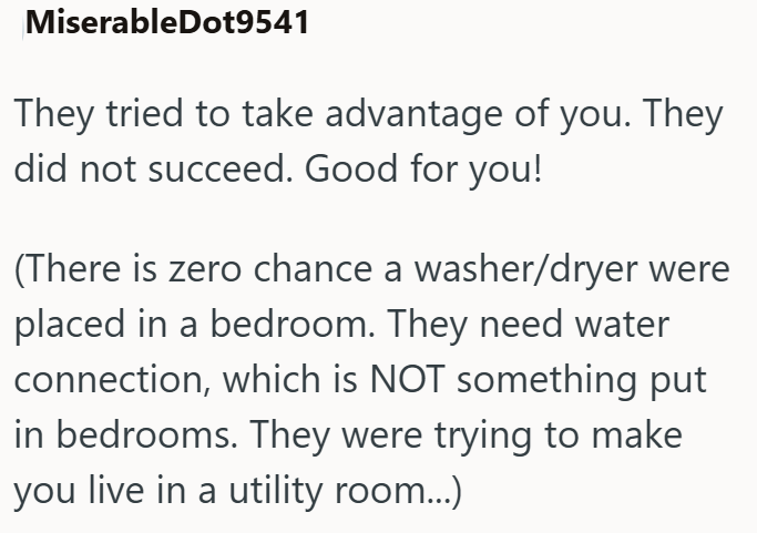 MiserableDot9541 They tried to take advantage of you. They did not succeed. Good for you! (There is zero chance a washer/dryer were placed in a bedroom. They need water connection, which is NOT something put in bedrooms. They were trying to make you live in a utility room...)