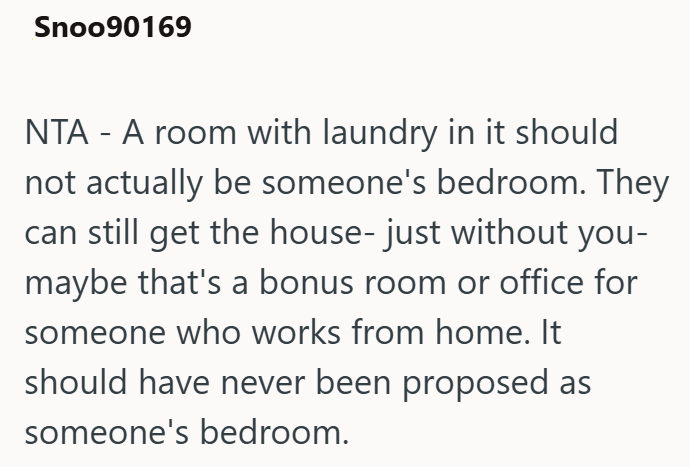 Snoo90169 NTA - A room with laundry in it should not actually be someone's bedroom. They can still get the house- just without you- maybe that's a bonus room or office for someone who works from home. It should have never been proposed as someone's bedroom.
