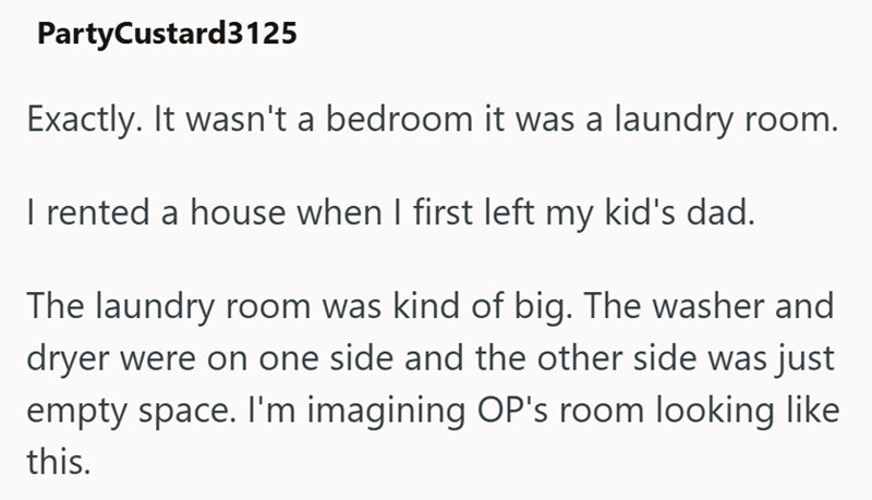 PartyCustard3125 Exactly. It wasn't a bedroom it was a laundry room. I rented a house when I first left my kid's dad. The laundry room was kind of big. The washer and dryer were on one side and the other side was just empty space. I'm imagining OP's room looking like this.