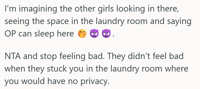 I'm imagining the other girls looking in there, seeing the space in the laundry room and saying OP can sleep here NTA and stop feeling bad. They didn't feel bad when they stuck you in the laundry room where you would have no privacy.