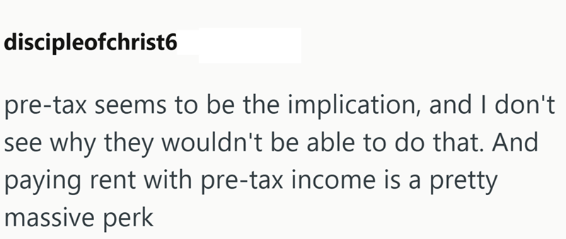 discipleofchrist6 pre-tax seems to be the implication, and I don't see why they wouldn't be able to do that. And paying rent with pre-tax income is a pretty massive perk