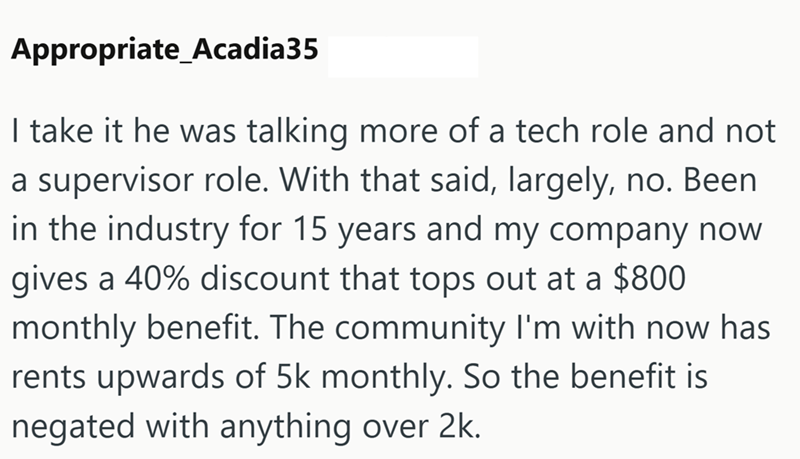 Appropriate_Acadia35 I take it he was talking more of a tech role and not a supervisor role. With that said, largely, no. Been in the industry for 15 years and my company now gives a 40% discount that tops out at a $800 monthly benefit. The community I'm with now has rents upwards of 5k monthly. So the benefit is negated with anything over 2k.