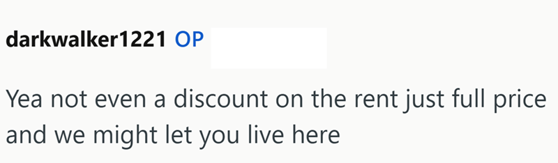 darkwalker1221 OP Yea not even a discount on the rent just full price and we might let you live here