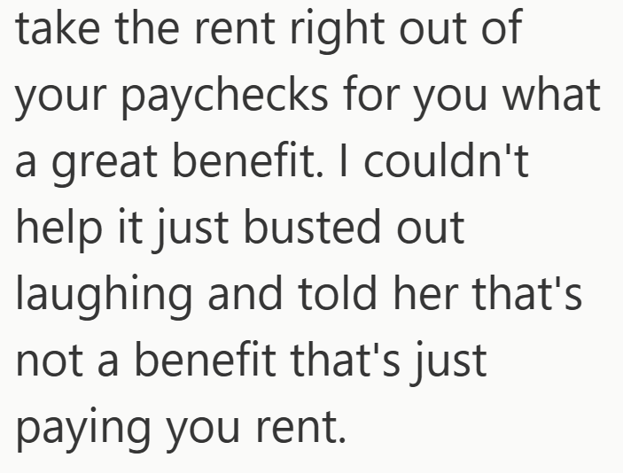 take the rent right out of your paychecks for you what a great benefit. I couldn't help it just busted out laughing and told her that's not a benefit that's just paying you rent.