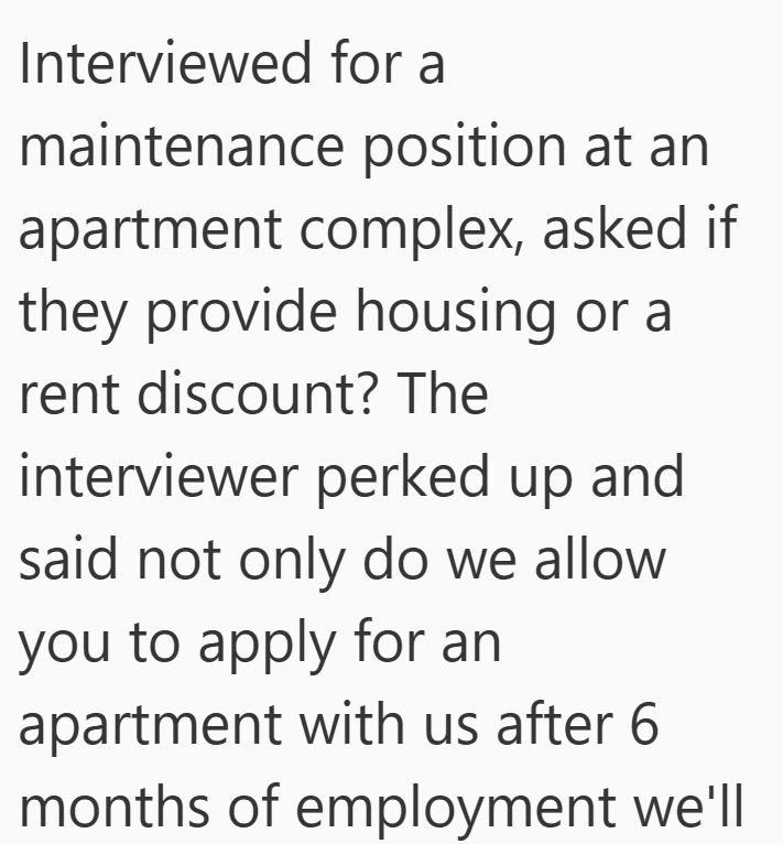Interviewed for a maintenance position at an apartment complex, asked if they provide housing or a rent discount? The interviewer perked up and said not only do we allow you to apply for an apartment with us after 6 months of employment we'll