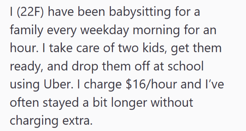 I (22F) have been babysitting for a family every weekday morning for an hour. I take care of two kids, get them ready, and drop them off at school using Uber. I charge $16/hour and I've often stayed a bit longer without charging extra.