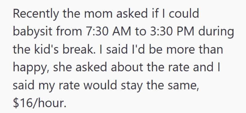 Recently the mom asked if I could babysit from 7:30 AM to 3:30 PM during the kid's break. I said I'd be more than happy, she asked about the rate and I said my rate would stay the same, $16/hour.