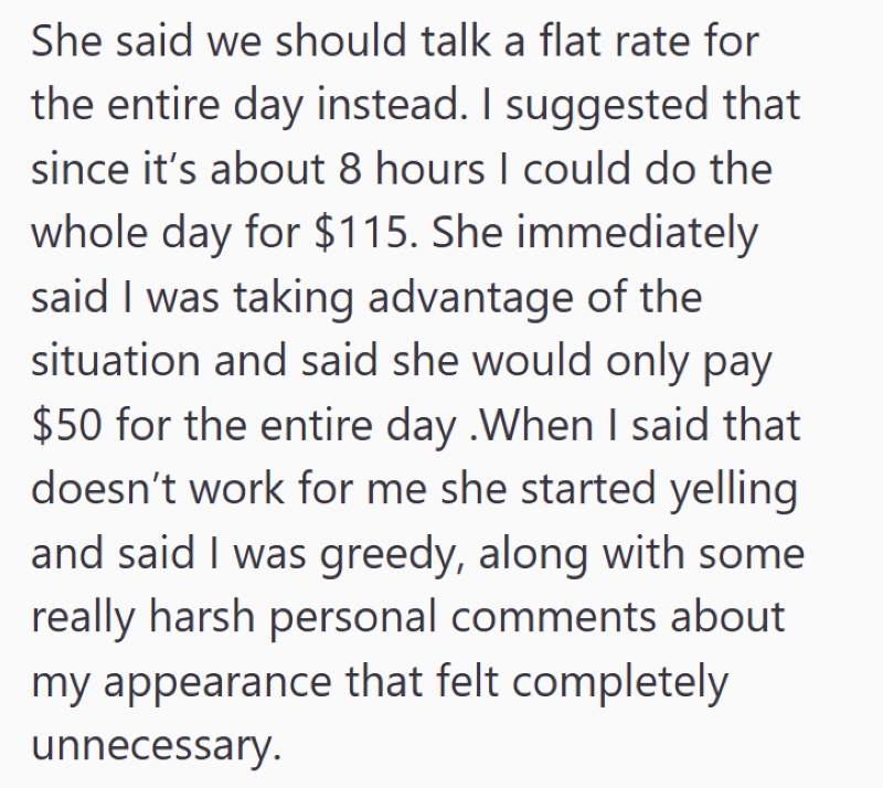 She said we should talk a flat rate for the entire day instead. I suggested that since it's about 8 hours I could do the whole day for $115. She immediately said I was taking advantage of the situation and said she would only pay $50 for the entire day .When I said that doesn't work for me she started yelling and said I was greedy, along with some really harsh personal comments about my appearance that felt completely unnecessary.
