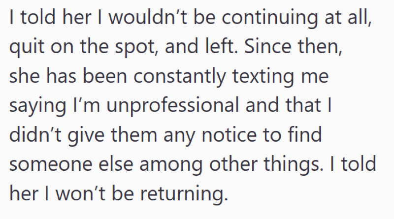I told her I wouldn't be continuing at all, quit on the spot, and left. Since then, she has been constantly texting me saying I'm unprofessional and that I didn't give them any notice to find someone else among other things. I told her I won't be returning.