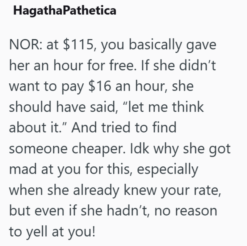 HagathaPathetica NOR: at $115, you basically gave her an hour for free. If she didn't want to pay $16 an hour, she should have said, "let me think about it." And tried to find someone cheaper. Idk why she got mad at you for this, especially when she already knew your rate, but even if she hadn't, no reason to yell at you!