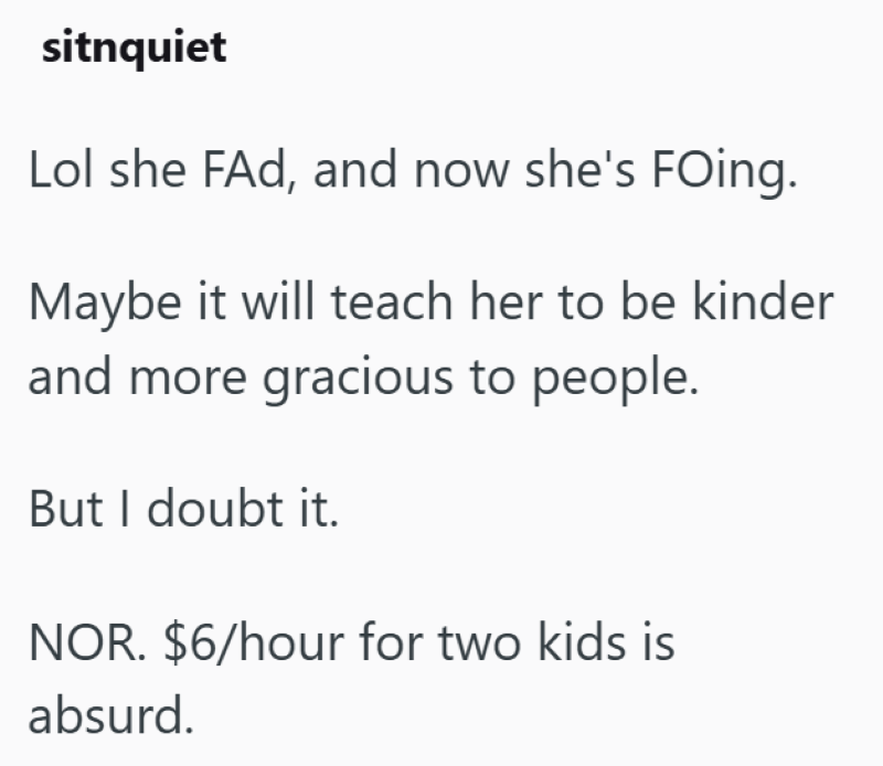 sitnquiet Lol she FAd, and now she's FOing. Maybe it will teach her to be kinder and more gracious to people. But I doubt it. NOR. $6/hour for two kids is absurd.