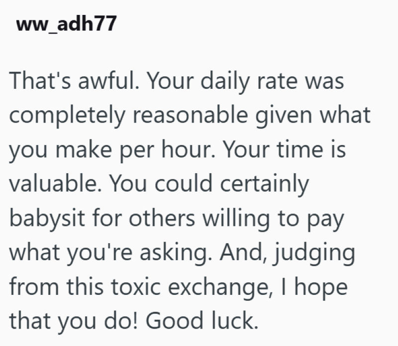 ww_adh77 That's awful. Your daily rate was completely reasonable given what you make per hour. Your time is valuable. You could certainly babysit for others willing to pay what you're asking. And, judging from this toxic exchange, I hope that you do! Good luck.
