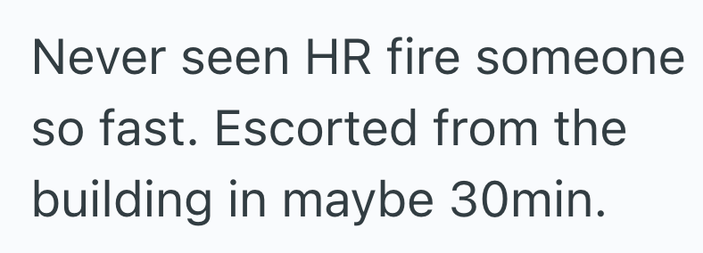 Never seen HR fire someone so fast. Escorted from the building in maybe 30min.