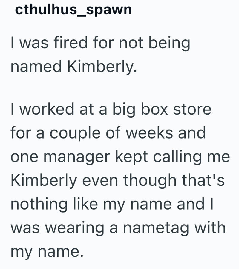 cthulhus_spawn I was fired for not being named Kimberly. I worked at a big box store for a couple of weeks and one manager kept calling me Kimberly even though that's nothing like my name and I was wearing a nametag with my name.