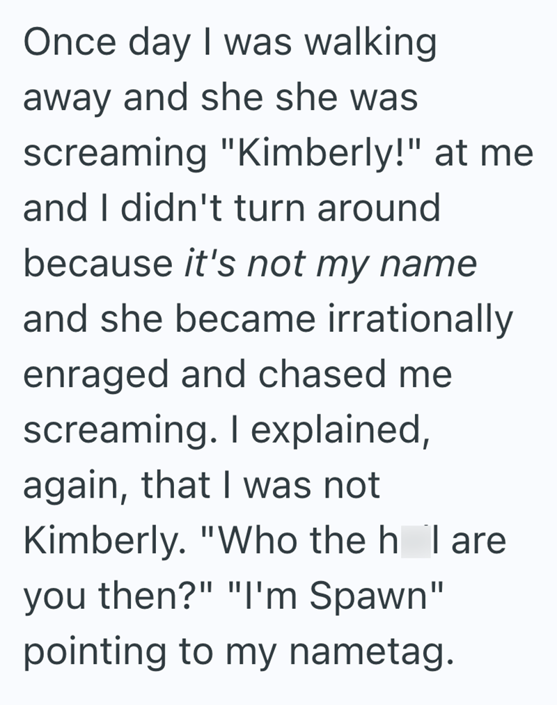 Once day I was walking away and she she was screaming "Kimberly!" at me and I didn't turn around because it's not my name and she became irrationally enraged and chased me screaming. I explained, again, that I was not Kimberly. "Who the h I are you then?" "I'm Spawn" pointing to my nametag.