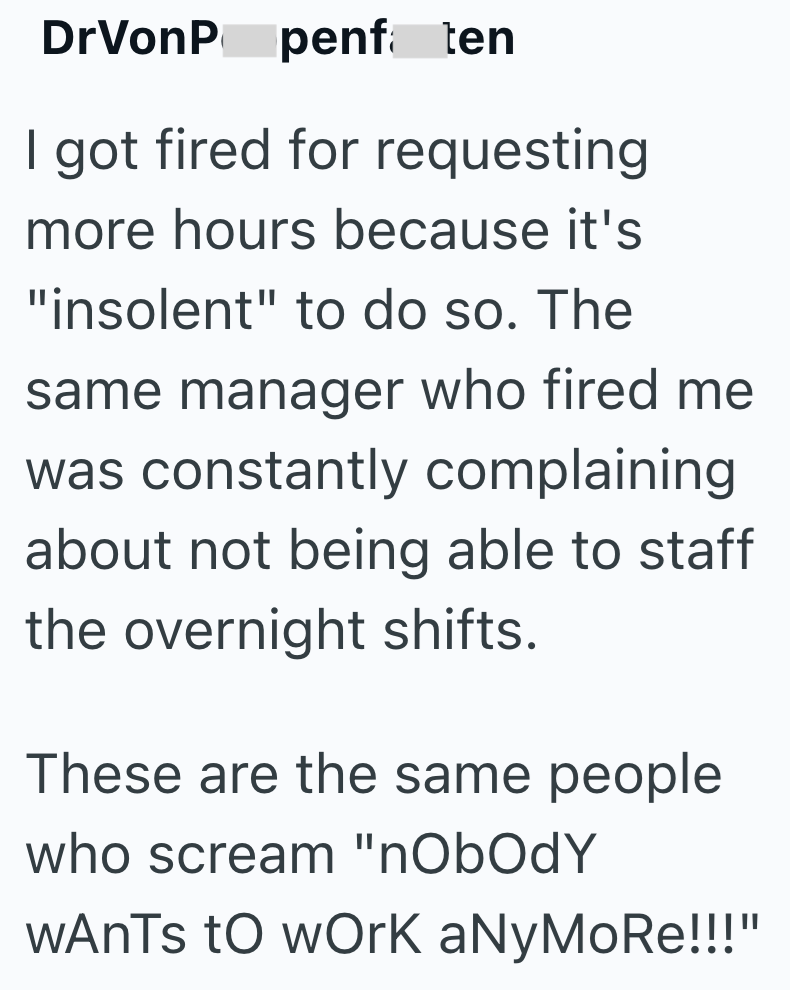 DrVonP penfaten I got fired for requesting more hours because it's "insolent" to do so. The same manager who fired me was constantly complaining about not being able to staff the overnight shifts. These are the same people who scream "nobody WAnTs to work aNyMoRe!!!"