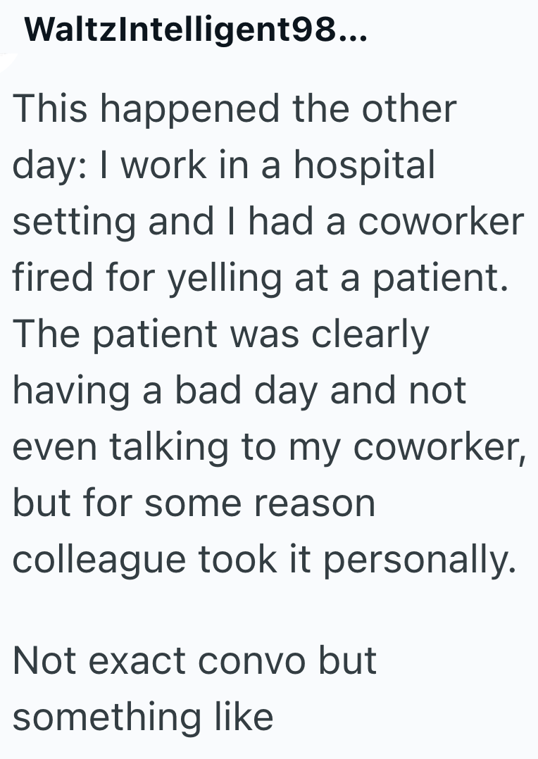 WaltzIntelligent98... This happened the other day: I work in a hospital setting and I had a coworker fired for yelling at a patient. The patient was clearly having a bad day and not even talking to my coworker, but for some reason colleague took it personally. Not exact convo but something like