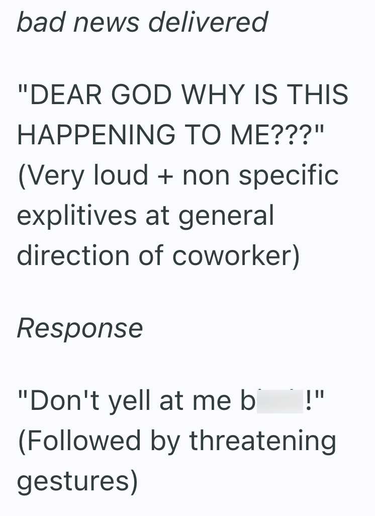 bad news delivered "DEAR GOD WHY IS THIS HAPPENING TO ME???" (Very loud + non specific explitives at general direction of coworker) Response "Don't yell at me bi !" (Followed by threatening gestures)