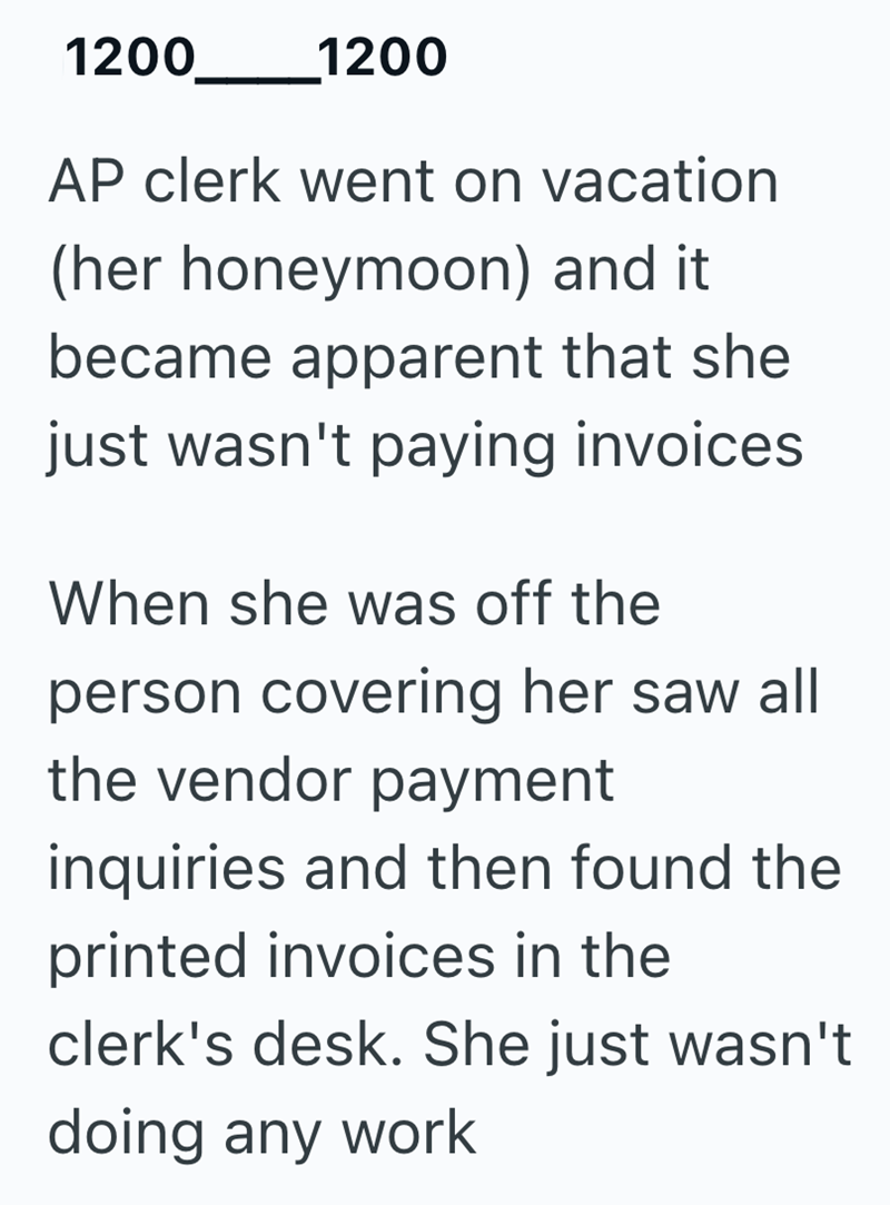 1200_1200 AP clerk went on vacation (her honeymoon) and it became apparent that she just wasn't paying invoices When she was off the person covering her saw all the vendor payment inquiries and then found the printed invoices in the clerk's desk. She just wasn't doing any work