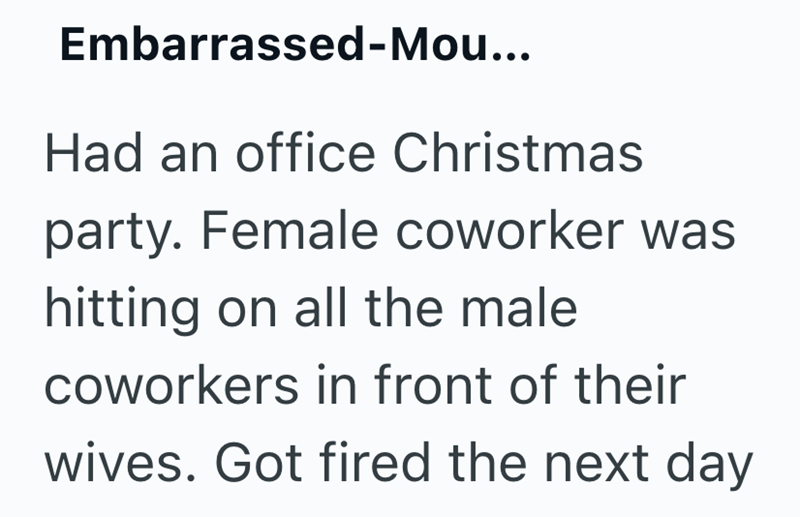 Embarrassed-Mou... Had an office Christmas party. Female coworker was hitting on all the male coworkers in front of their wives. Got fired the next day
