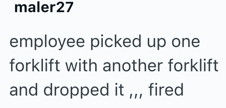 maler27 employee picked up one forklift with another forklift and dropped it,,, fired