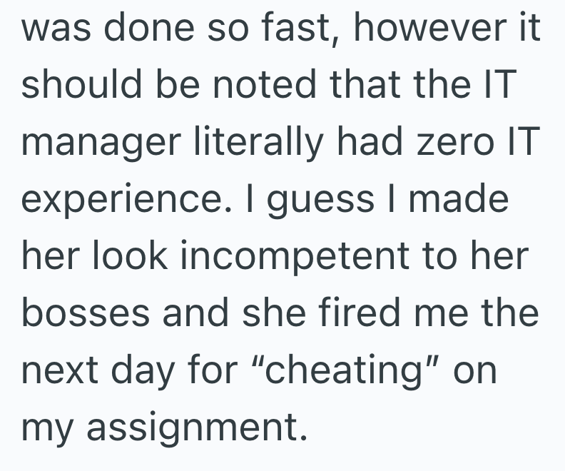 was done so fast, however it should be noted that the IT manager literally had zero IT experience. I guess I made her look incompetent to her bosses and she fired me the next day for "cheating" on my assignment.
