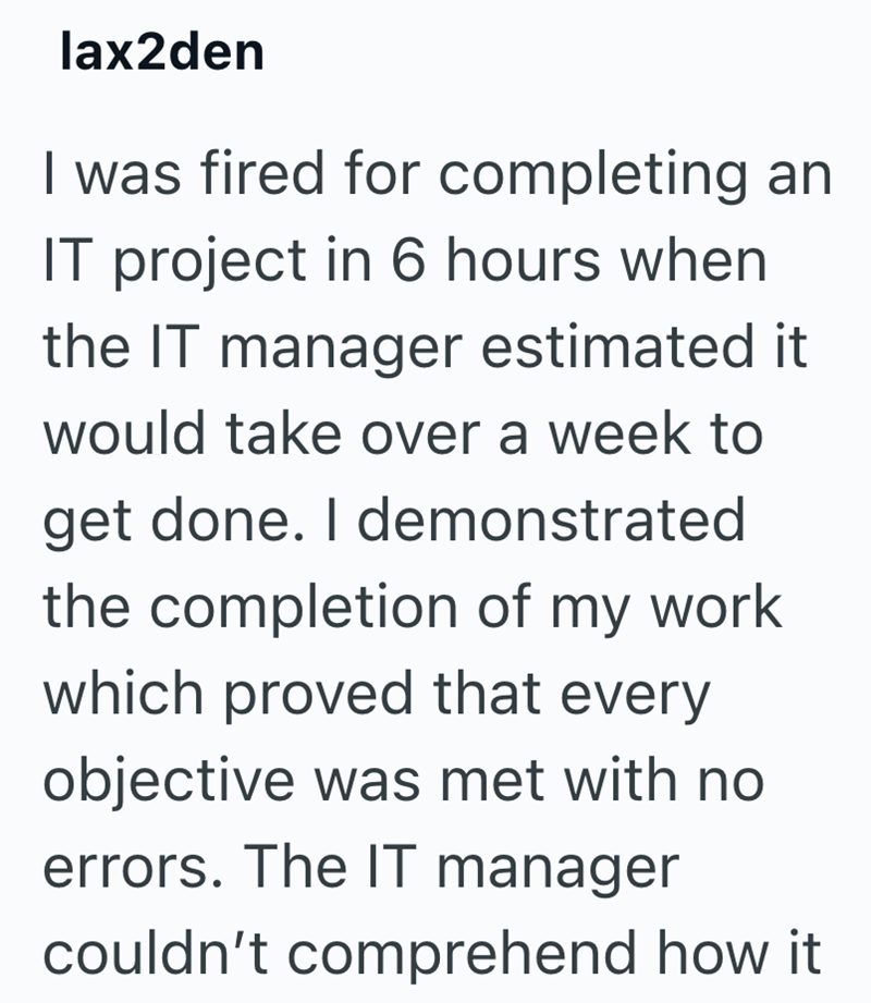 lax2den I was fired for completing an IT project in 6 hours when the IT manager estimated it would take over a week to get done. I demonstrated the completion of my work which proved that every objective was met with no errors. The IT manager couldn't comprehend how it