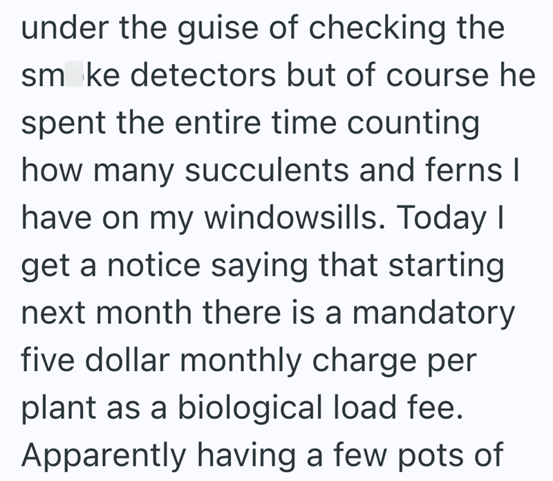 under the guise of checking the smoke detectors but of course he spent the entire time counting how many succulents and ferns I have on my windowsills. Today I get a notice saying that starting next month there is a mandatory five dollar monthly charge per plant as a biological load fee. Apparently having a few pots of