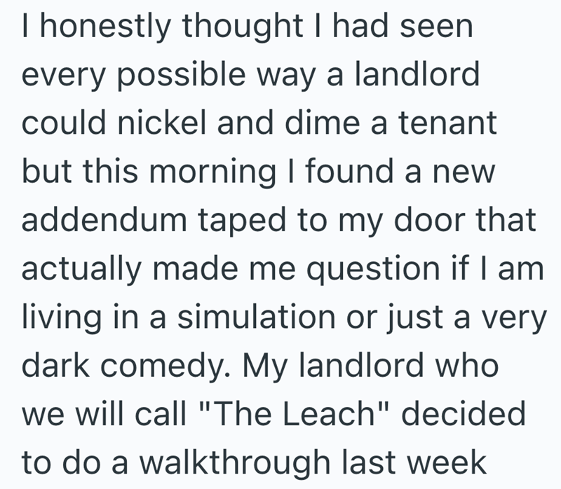 I honestly thought I had seen every possible way a landlord could nickel and dime a tenant but this morning I found a new addendum taped to my door that actually made me question if I am living in a simulation or just a very dark comedy. My landlord who we will call "The Leach" decided to do a walkthrough last week