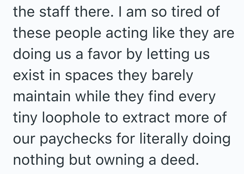 the staff there. I am so tired of these people acting like they are doing us a favor by letting us exist in spaces they barely maintain while they find every tiny loophole to extract more of our paychecks for literally doing nothing but owning a deed.