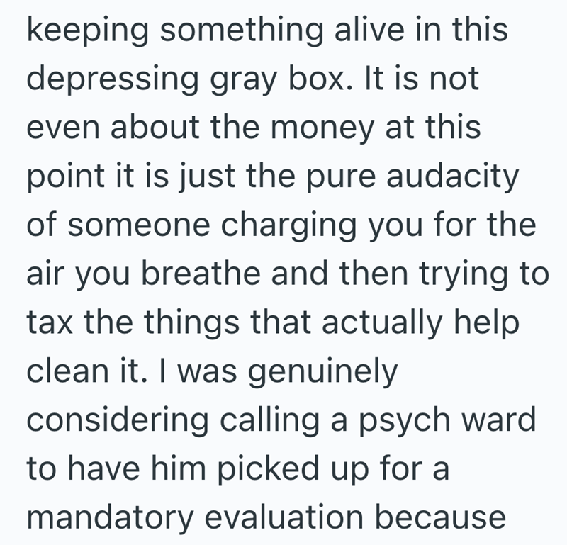 keeping something alive in this depressing gray box. It is not even about the money at this point it is just the pure audacity of someone charging you for the air you breathe and then trying to tax the things that actually help clean it. I was genuinely considering calling a psych ward to have him picked up for a mandatory evaluation because