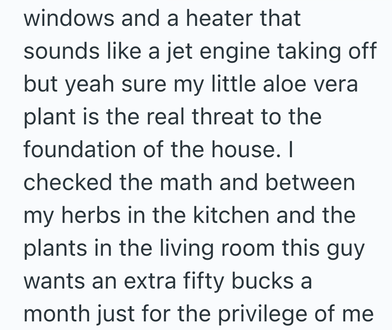 windows and a heater that sounds like a jet engine taking off but yeah sure my little aloe vera plant is the real threat to the foundation of the house. I checked the math and between my herbs in the kitchen and the plants in the living room this guy wants an extra fifty bucks a month just for the privilege of me