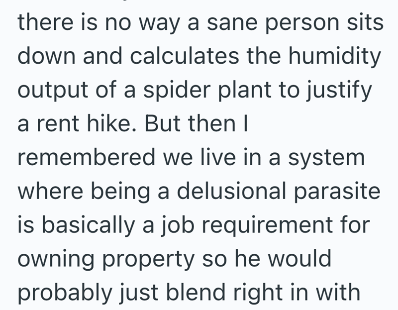 there is no way a sane person sits down and calculates the humidity output of a spider plant to justify a rent hike. But then I remembered we live in a system where being a delusional parasite is basically a job requirement for owning property so he would probably just blend right in with