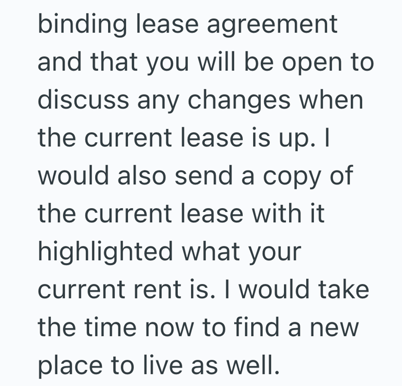 binding lease agreement and that you will be open to discuss any changes when the current lease is up. I would also send a copy of the current lease with it highlighted what your current rent is. I would take the time now to find a new place to live as well.