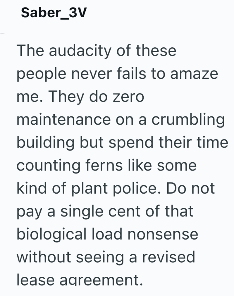 Saber_3V The audacity of these people never fails to amaze me. They do zero maintenance on a crumbling building but spend their time counting ferns like some kind of plant police. Do not pay a single cent of that biological load nonsense without seeing a revised lease agreement.