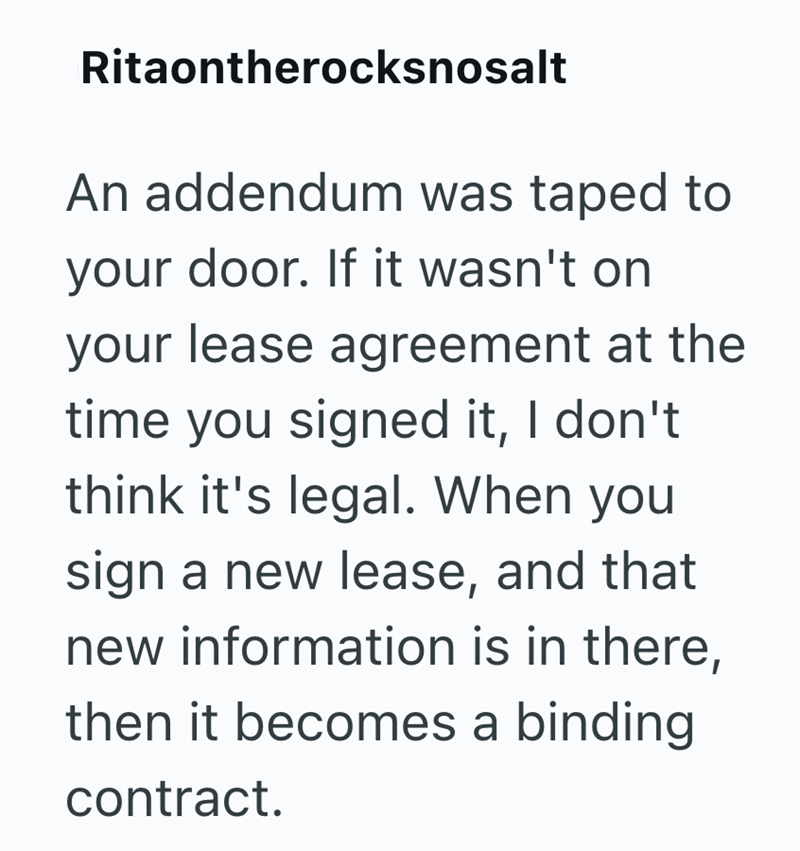 Ritaontherocksnosalt An addendum was taped to your door. If it wasn't on your lease agreement at the time you signed it, I don't think it's legal. When you sign a new lease, and that new information is in there, then it becomes a binding contract.
