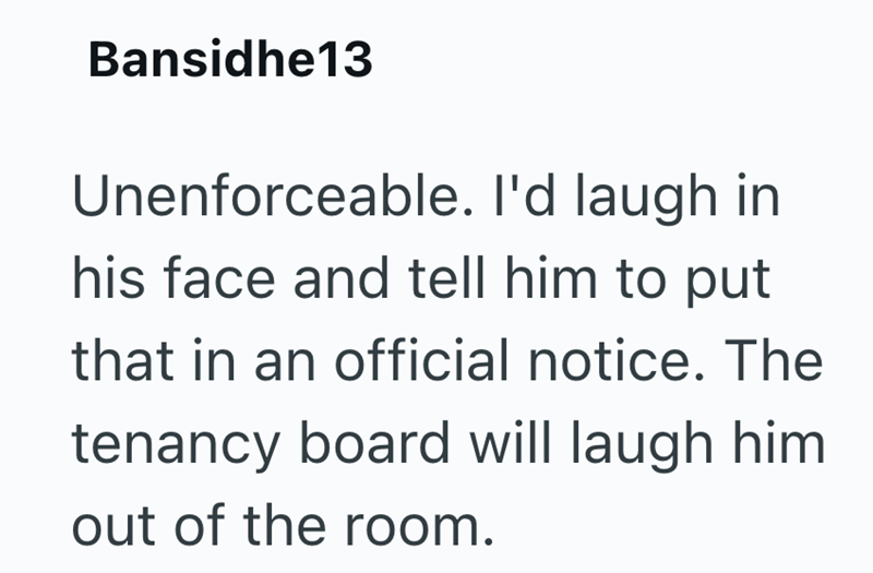 Bansidhe13 Unenforceable. I'd laugh in his face and tell him to put that in an official notice. The tenancy board will laugh him out of the room.