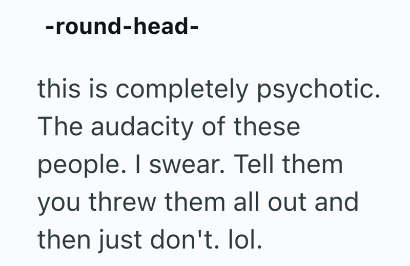 -round-head- this is completely psychotic. The audacity of these people. I swear. Tell them you threw them all out and then just don't. lol.