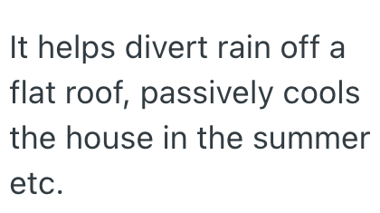 It helps divert rain off a flat roof, passively cools the house in the summer etc.