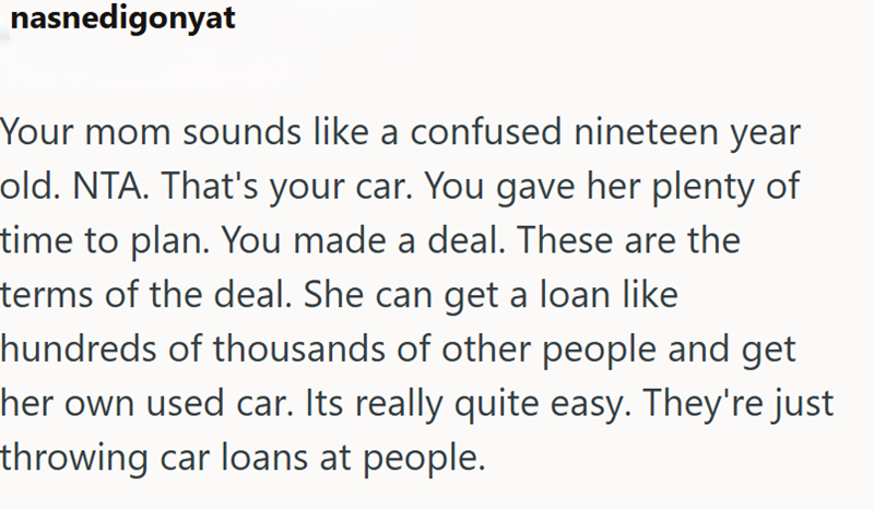 nasnedigonyat Your mom sounds like a confused nineteen year old. NTA. That's your car. You gave her plenty of time to plan. You made a deal. These are the terms of the deal. She can get a loan like hundreds of thousands of other people and get her own used car. Its really quite easy. They're just throwing car loans at people.
