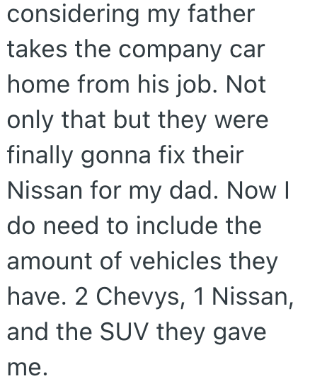 considering my father takes the company car home from his job. Not only that but they were finally gonna fix their Nissan for my dad. Now I do need to include the amount of vehicles they have. 2 Chevys, 1 Nissan, and the SUV they gave me.