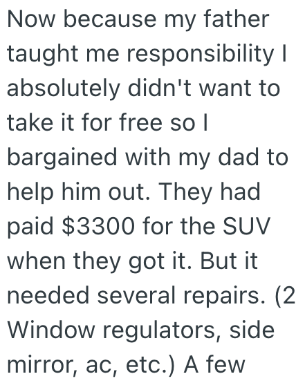 Now because my father taught me responsibility I absolutely didn't want to take it for free so I bargained with my dad to help him out. They had paid $3300 for the SUV when they got it. But it needed several repairs. (2 Window regulators, side mirror, ac, etc.) A few