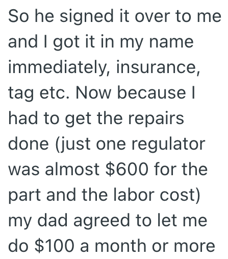 So he signed it over to me and I got it in my name immediately, insurance, tag etc. Now because I had to get the repairs done (just one regulator was almost $600 for the part and the labor cost) my dad agreed to let me do $100 a month or more