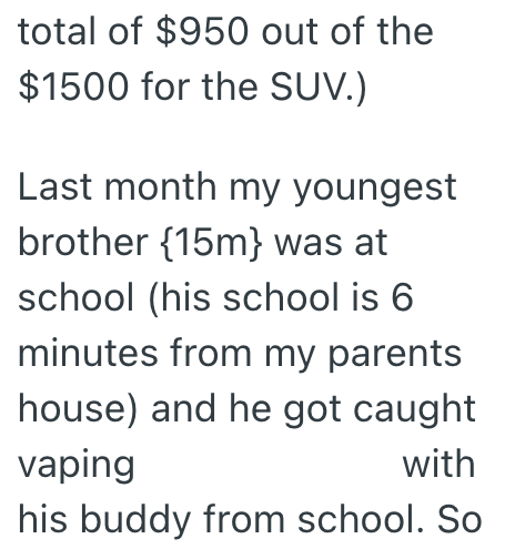 total of $950 out of the $1500 for the SUV.) Last month my youngest brother {15m} was at school (his school is 6 minutes from my parents house) and he got caught vaping with his buddy from school. So