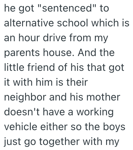 he got "sentenced" to alternative school which is an hour drive from my parents house. And the little friend of his that got it with him is their neighbor and his mother doesn't have a working vehicle either so the boys just go together with my